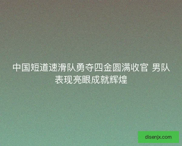 中国短道速滑队勇夺四金圆满收官 男队表现亮眼成就辉煌