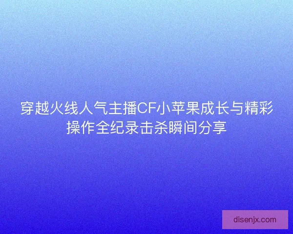 穿越火线人气主播CF小苹果成长与精彩操作全纪录击杀瞬间分享