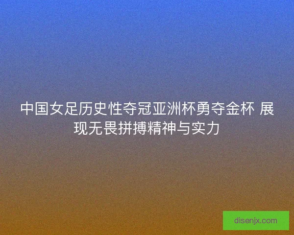 中国女足历史性夺冠亚洲杯勇夺金杯 展现无畏拼搏精神与实力