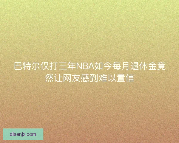 巴特尔仅打三年NBA如今每月退休金竟然让网友感到难以置信