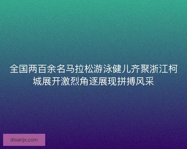 全国两百余名马拉松游泳健儿齐聚浙江柯城展开激烈角逐展现拼搏风采