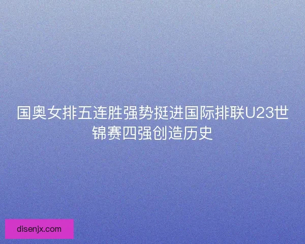 国奥女排五连胜强势挺进国际排联U23世锦赛四强创造历史