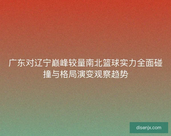 广东对辽宁巅峰较量南北篮球实力全面碰撞与格局演变观察趋势